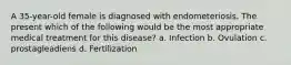 A 35-year-old female is diagnosed with endometeriosis. The present which of the following would be the most appropriate medical treatment for this disease? a. Infection b. Ovulation c. prostagleadiens d. Fertilization