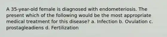 A 35-year-old female is diagnosed with endometeriosis. The present which of the following would be the most appropriate medical treatment for this disease? a. Infection b. Ovulation c. prostagleadiens d. Fertilization