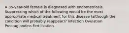 A 35-year-old female is diagnosed with endometriosis. Suppressing which of the following would be the most appropriate medical treatment for this disease (although the condition will probably reappear)? Infection Ovulation Prostaglandins Fertilization