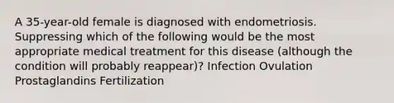 A 35-year-old female is diagnosed with endometriosis. Suppressing which of the following would be the most appropriate medical treatment for this disease (although the condition will probably reappear)? Infection Ovulation Prostaglandins Fertilization