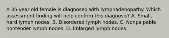 A 35-year-old female is diagnosed with lymphadenopathy. Which assessment finding will help confirm this diagnosis? A. Small, hard lymph nodes. B. Disordered lymph nodes. C. Nonpalpable nontender lymph nodes. D. Enlarged lymph nodes.