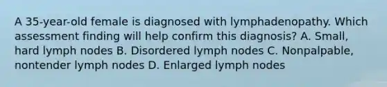 A 35-year-old female is diagnosed with lymphadenopathy. Which assessment finding will help confirm this diagnosis? A. Small, hard lymph nodes B. Disordered lymph nodes C. Nonpalpable, nontender lymph nodes D. Enlarged lymph nodes