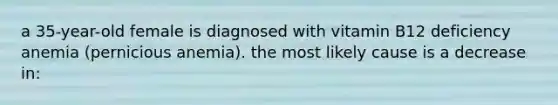 a 35-year-old female is diagnosed with vitamin B12 deficiency anemia (pernicious anemia). the most likely cause is a decrease in: