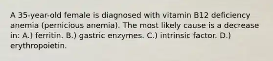 A 35-year-old female is diagnosed with vitamin B12 deficiency anemia (pernicious anemia). The most likely cause is a decrease in: A.) ferritin. B.) gastric enzymes. C.) intrinsic factor. D.) erythropoietin.