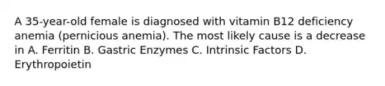 A 35-year-old female is diagnosed with vitamin B12 deficiency anemia (pernicious anemia). The most likely cause is a decrease in A. Ferritin B. Gastric Enzymes C. Intrinsic Factors D. Erythropoietin