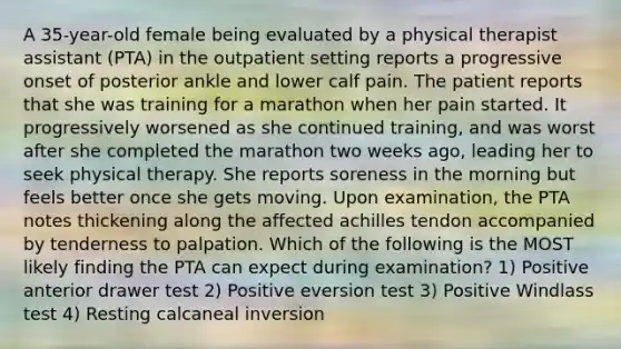 A 35-year-old female being evaluated by a physical therapist assistant (PTA) in the outpatient setting reports a progressive onset of posterior ankle and lower calf pain. The patient reports that she was training for a marathon when her pain started. It progressively worsened as she continued training, and was worst after she completed the marathon two weeks ago, leading her to seek physical therapy. She reports soreness in the morning but feels better once she gets moving. Upon examination, the PTA notes thickening along the affected achilles tendon accompanied by tenderness to palpation. Which of the following is the MOST likely finding the PTA can expect during examination? 1) Positive anterior drawer test 2) Positive eversion test 3) Positive Windlass test 4) Resting calcaneal inversion