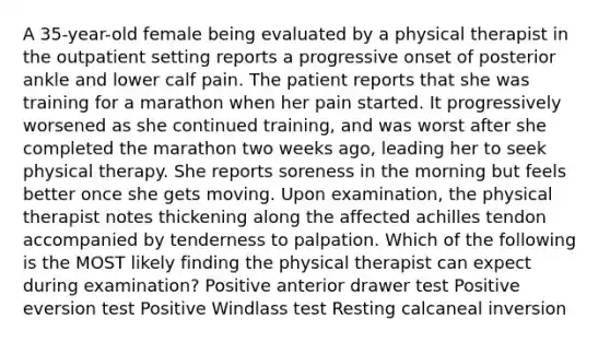 A 35-year-old female being evaluated by a physical therapist in the outpatient setting reports a progressive onset of posterior ankle and lower calf pain. The patient reports that she was training for a marathon when her pain started. It progressively worsened as she continued training, and was worst after she completed the marathon two weeks ago, leading her to seek physical therapy. She reports soreness in the morning but feels better once she gets moving. Upon examination, the physical therapist notes thickening along the affected achilles tendon accompanied by tenderness to palpation. Which of the following is the MOST likely finding the physical therapist can expect during examination? Positive anterior drawer test Positive eversion test Positive Windlass test Resting calcaneal inversion