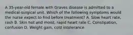 A 35-year-old female with Graves disease is admitted to a medical-surgical unit. Which of the following symptoms would the nurse expect to find before treatment? A. Slow heart rate, rash B. Skin hot and moist, rapid heart rate C. Constipation, confusion D. Weight gain, cold intolerance