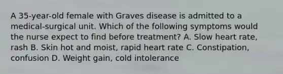 A 35-year-old female with Graves disease is admitted to a medical-surgical unit. Which of the following symptoms would the nurse expect to find before treatment? A. Slow heart rate, rash B. Skin hot and moist, rapid heart rate C. Constipation, confusion D. Weight gain, cold intolerance