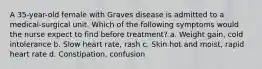 A 35-year-old female with Graves disease is admitted to a medical-surgical unit. Which of the following symptoms would the nurse expect to find before treatment? a. Weight gain, cold intolerance b. Slow heart rate, rash c. Skin hot and moist, rapid heart rate d. Constipation, confusion