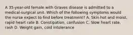 A 35-year-old female with Graves disease is admitted to a medical-surgical unit. Which of the following symptoms would the nurse expect to find before treatment? A. Skin hot and moist, rapid heart rate B. Constipation, confusion C. Slow heart rate, rash D. Weight gain, cold intolerance