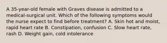 A 35-year-old female with Graves disease is admitted to a medical-surgical unit. Which of the following symptoms would the nurse expect to find before treatment? A. Skin hot and moist, rapid heart rate B. Constipation, confusion C. Slow heart rate, rash D. Weight gain, cold intolerance