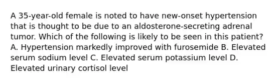 A 35-year-old female is noted to have new-onset hypertension that is thought to be due to an aldosterone-secreting adrenal tumor. Which of the following is likely to be seen in this patient? A. Hypertension markedly improved with furosemide B. Elevated serum sodium level C. Elevated serum potassium level D. Elevated urinary cortisol level