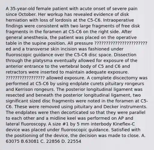 A 35-year-old female patient with acute onset of severe pain since October. Her workup has revealed evidence of disk herniation with loss of lordosis at the C5-C6. Intraoperative findings were consistent with two large fragments of free disk fragments in the foramen at C5-C6 on the right side. After general anesthesia, the patient was placed on the operative table in the supine position. All pressure ???????????????????????ed and a transverse skin incision was fashioned under fluoroscopic guidance over the C5-C6 disc space. Dissection through the platysma eventually allowed for exposure of the anterior entrance to the vertebral body of C5 and C6 and retractors were inserted to maintain adequate exposure. ????????????????? allowed exposure. A complete discectomy was performed at C5-C6 by using endplate curets pituitary rongeurs and Kerrison rongeurs. The posterior longitudinal ligament was resected and beneath the posterior longitudinal ligament, two significant sized disc fragments were noted in the foramen at C5-C6. These were removed using pituitary and Decker instruments. The endplates were then decorticated so that they were parallel to each other and a midline keel was performed on AP and lateral fluoroscopy. A size #1 by 5 mm interbody Kineflex-C device was placed under fluoroscopic guidance. Satisfied with the positioning of the device, the decision was made to close. A. 63075 B.63081 C. 22856 D. 22554