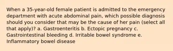 When a 35-year-old female patient is admitted to the emergency department with acute abdominal pain, which possible diagnosis should you consider that may be the cause of her pain (select all that apply)? a. Gastroenteritis b. Ectopic pregnancy c. Gastrointestinal bleeding d. Irritable bowel syndrome e. Inflammatory bowel disease