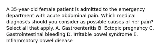 A 35-year-old female patient is admitted to the emergency department with acute abdominal pain. Which medical diagnoses should you consider as possible causes of her pain? Select all that apply. A. Gastroenteritis B. Ectopic pregnancy C. Gastrointestinal bleeding D. Irritable bowel syndrome E. Inflammatory bowel disease