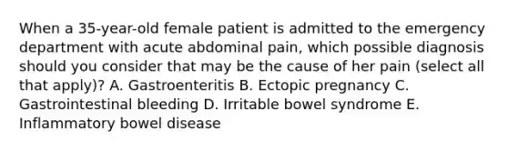 When a 35-year-old female patient is admitted to the emergency department with acute abdominal pain, which possible diagnosis should you consider that may be the cause of her pain (select all that apply)? A. Gastroenteritis B. Ectopic pregnancy C. Gastrointestinal bleeding D. Irritable bowel syndrome E. Inflammatory bowel disease