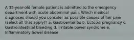 A 35-year-old female patient is admitted to the emergency department with acute abdominal pain. Which medical diagnoses should you consider as possible causes of her pain (select all that apply)? a. Gastroenteritis b. Ectopic pregnancy c. Gastrointestinal bleeding d. Irritable bowel syndrome e. Inflammatory bowel disease