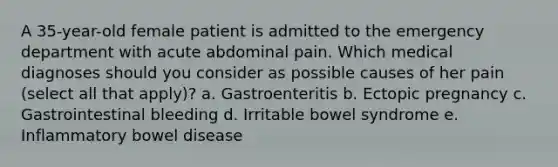 A 35-year-old female patient is admitted to the emergency department with acute abdominal pain. Which medical diagnoses should you consider as possible causes of her pain (select all that apply)? a. Gastroenteritis b. Ectopic pregnancy c. Gastrointestinal bleeding d. Irritable bowel syndrome e. Inflammatory bowel disease