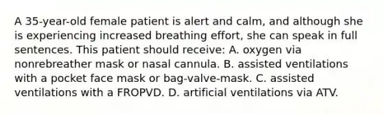 A​ 35-year-old female patient is alert and​ calm, and although she is experiencing increased breathing​ effort, she can speak in full sentences. This patient should​ receive: A. oxygen via nonrebreather mask or nasal cannula. B. assisted ventilations with a pocket face mask or​ bag-valve-mask. C. assisted ventilations with a FROPVD. D. artificial ventilations via ATV.