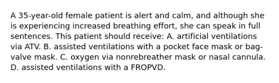 A​ 35-year-old female patient is alert and​ calm, and although she is experiencing increased breathing​ effort, she can speak in full sentences. This patient should​ receive: A. artificial ventilations via ATV. B. assisted ventilations with a pocket face mask or​ bag-valve mask. C. oxygen via nonrebreather mask or nasal cannula. D. assisted ventilations with a FROPVD.