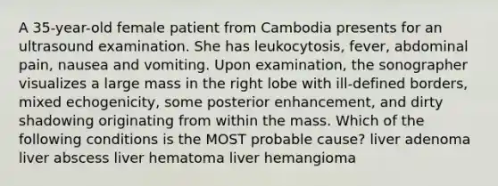 A 35-year-old female patient from Cambodia presents for an ultrasound examination. She has leukocytosis, fever, abdominal pain, nausea and vomiting. Upon examination, the sonographer visualizes a large mass in the right lobe with ill-defined borders, mixed echogenicity, some posterior enhancement, and dirty shadowing originating from within the mass. Which of the following conditions is the MOST probable cause? liver adenoma liver abscess liver hematoma liver hemangioma