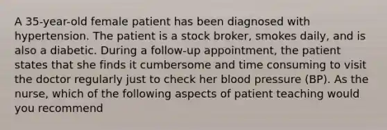 A 35-year-old female patient has been diagnosed with hypertension. The patient is a stock broker, smokes daily, and is also a diabetic. During a follow-up appointment, the patient states that she finds it cumbersome and time consuming to visit the doctor regularly just to check her blood pressure (BP). As the nurse, which of the following aspects of patient teaching would you recommend