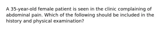 A 35-year-old female patient is seen in the clinic complaining of abdominal pain. Which of the following should be included in the history and physical examination?