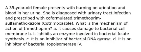 A 35-year-old female presents with burning on urination and blood in her urine. She is diagnosed with urinary tract infection and prescribed with coformulated trimethoprim-sulfamethoxazole (Cotrimoxazole). What is the mechanism of action of trimethoprim? a. It causes damage to bacterial cell membrane b. It inhibits an enzyme involved in bacterial folate synthesis. c. It is an inhibitor of bacterial DNA gyrase. d. It is an inhibitor of bacterial topoisomerase IV.