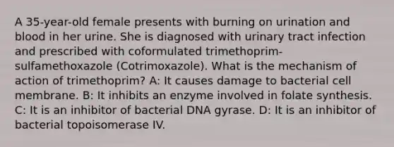 A 35-year-old female presents with burning on urination and blood in her urine. She is diagnosed with urinary tract infection and prescribed with coformulated trimethoprim-sulfamethoxazole (Cotrimoxazole). What is the mechanism of action of trimethoprim? A: It causes damage to bacterial cell membrane. B: It inhibits an enzyme involved in folate synthesis. C: It is an inhibitor of bacterial DNA gyrase. D: It is an inhibitor of bacterial topoisomerase IV.