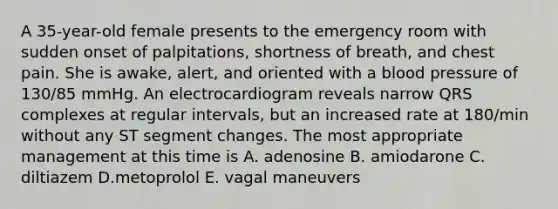 A 35-year-old female presents to the emergency room with sudden onset of palpitations, shortness of breath, and chest pain. She is awake, alert, and oriented with a blood pressure of 130/85 mmHg. An electrocardiogram reveals narrow QRS complexes at regular intervals, but an increased rate at 180/min without any ST segment changes. The most appropriate management at this time is A. adenosine B. amiodarone C. diltiazem D.metoprolol E. vagal maneuvers