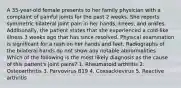 A 35-year-old female presents to her family physician with a complaint of painful joints for the past 2 weeks. She reports symmetric bilateral joint pain in her hands, knees, and ankles. Additionally, the patient states that she experienced a cold-like illness 3 weeks ago that has since resolved. Physical examination is significant for a rash on her hands and feet. Radiographs of the bilateral hands do not show any notable abnormalities. Which of the following is the most likely diagnosis as the cause of this patient's joint pains? 1. Rheumatoid arthritis 2. Osteoarthritis 3. Parvovirus B19 4. Coxsackievirus 5. Reactive arthritis