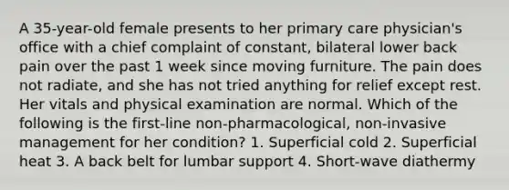 A 35-year-old female presents to her primary care physician's office with a chief complaint of constant, bilateral lower back pain over the past 1 week since moving furniture. The pain does not radiate, and she has not tried anything for relief except rest. Her vitals and physical examination are normal. Which of the following is the first-line non-pharmacological, non-invasive management for her condition? 1. Superficial cold 2. Superficial heat 3. A back belt for lumbar support 4. Short-wave diathermy