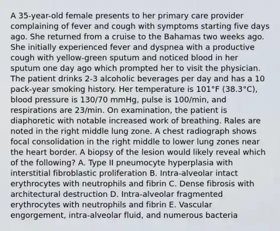 A 35-year-old female presents to her primary care provider complaining of fever and cough with symptoms starting five days ago. She returned from a cruise to the Bahamas two weeks ago. She initially experienced fever and dyspnea with a productive cough with yellow-green sputum and noticed blood in her sputum one day ago which prompted her to visit the physician. The patient drinks 2-3 alcoholic beverages per day and has a 10 pack-year smoking history. Her temperature is 101°F (38.3°C), blood pressure is 130/70 mmHg, pulse is 100/min, and respirations are 23/min. On examination, the patient is diaphoretic with notable increased work of breathing. Rales are noted in the right middle lung zone. A chest radiograph shows focal consolidation in the right middle to lower lung zones near the heart border. A biopsy of the lesion would likely reveal which of the following? A. Type II pneumocyte hyperplasia with interstitial fibroblastic proliferation B. Intra-alveolar intact erythrocytes with neutrophils and fibrin C. Dense fibrosis with architectural destruction D. Intra-alveolar fragmented erythrocytes with neutrophils and fibrin E. Vascular engorgement, intra-alveolar fluid, and numerous bacteria