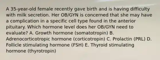 A 35-year-old female recently gave birth and is having difficulty with milk secretion. Her OB/GYN is concerned that she may have a complication in a specific cell type found in the anterior pituitary. Which hormone level does her OB/GYN need to evaluate? A. Growth hormone (somatotropin) B. Adrenocorticotropic hormone (corticotropin) C. Prolactin (PRL) D. Follicle stimulating hormone (FSH) E. Thyroid stimulating hormone (thyrotropin)