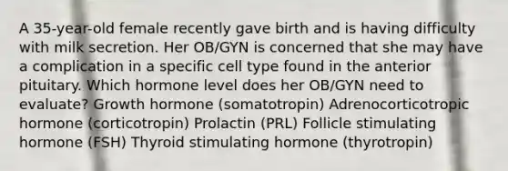 A 35-year-old female recently gave birth and is having difficulty with milk secretion. Her OB/GYN is concerned that she may have a complication in a specific cell type found in the anterior pituitary. Which hormone level does her OB/GYN need to evaluate? Growth hormone (somatotropin) Adrenocorticotropic hormone (corticotropin) Prolactin (PRL) Follicle stimulating hormone (FSH) Thyroid stimulating hormone (thyrotropin)