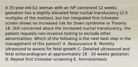 A 35-year-old G1 woman with an IVF conceived 12 weeks gestation has a slightly elevated fetal nuchal translucency (2.5 multiples of the median), but her integrated first trimester screen shows no increased risk for Down syndrome or Trisomy 18. Still concerned about the increased nuchal translucency, the patient requests non-invasive testing to exclude other abnormalities. Which of the following is the next best step in the management of this patient? A. Reassurance B. Monthly ultrasound to assess for fetal growth C. Detailed ultrasound and fetal echocardiogram at approximately 18 - 20 weeks gestation D. Repeat first trimester screening E. Amniocentesis