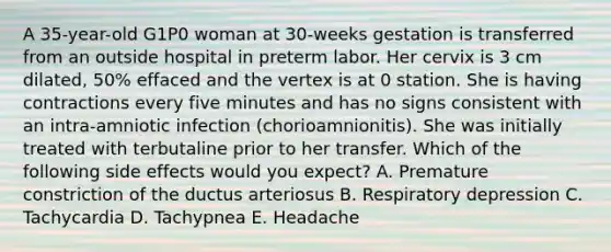 A 35-year-old G1P0 woman at 30-weeks gestation is transferred from an outside hospital in preterm labor. Her cervix is 3 cm dilated, 50% effaced and the vertex is at 0 station. She is having contractions every five minutes and has no signs consistent with an intra-amniotic infection (chorioamnionitis). She was initially treated with terbutaline prior to her transfer. Which of the following side effects would you expect? A. Premature constriction of the ductus arteriosus B. Respiratory depression C. Tachycardia D. Tachypnea E. Headache