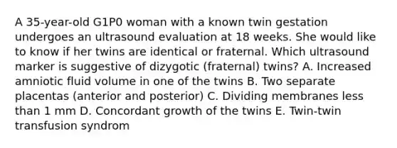 A 35-year-old G1P0 woman with a known twin gestation undergoes an ultrasound evaluation at 18 weeks. She would like to know if her twins are identical or fraternal. Which ultrasound marker is suggestive of dizygotic (fraternal) twins? A. Increased amniotic fluid volume in one of the twins B. Two separate placentas (anterior and posterior) C. Dividing membranes less than 1 mm D. Concordant growth of the twins E. Twin-twin transfusion syndrom