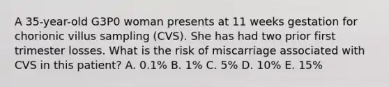 A 35-year-old G3P0 woman presents at 11 weeks gestation for chorionic villus sampling (CVS). She has had two prior first trimester losses. What is the risk of miscarriage associated with CVS in this patient? A. 0.1% B. 1% C. 5% D. 10% E. 15%