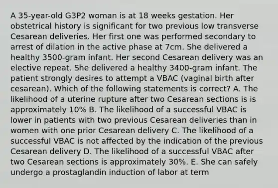 A 35-year-old G3P2 woman is at 18 weeks gestation. Her obstetrical history is significant for two previous low transverse Cesarean deliveries. Her first one was performed secondary to arrest of dilation in the active phase at 7cm. She delivered a healthy 3500-gram infant. Her second Cesarean delivery was an elective repeat. She delivered a healthy 3400-gram infant. The patient strongly desires to attempt a VBAC (vaginal birth after cesarean). Which of the following statements is correct? A. The likelihood of a uterine rupture after two Cesarean sections is is approximately 10% B. The likelihood of a successful VBAC is lower in patients with two previous Cesarean deliveries than in women with one prior Cesarean delivery C. The likelihood of a successful VBAC is not affected by the indication of the previous Cesarean delivery D. The likelihood of a successful VBAC after two Cesarean sections is approximately 30%. E. She can safely undergo a prostaglandin induction of labor at term