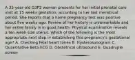 A 35-year-old G3P2 woman presents for her initial prenatal care visit at 15 weeks gestation, according to her last menstrual period. She reports that a home pregnancy test was positive about five weeks ago. Review of her history is unremarkable and her entire family is in good health. Physical examination reveals a ten-week size uterus. Which of the following is the most appropriate next step in establishing this pregnancy's gestational age? A. Checking fetal heart tones B. Hysterosonogram C. Quantitative Beta-hCG D. Obstetrical ultrasound E. Quadruple screen