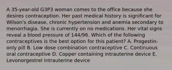 A 35-year-old G3P3 woman comes to the office because she desires contraception. Her past medical history is significant for Wilson's disease, chronic hypertension and anemia secondary to menorrhagia. She is currently on no medications. Her vital signs reveal a blood pressure of 144/96. Which of the following contraceptives is the best option for this patient? A. Progestin-only pill B. Low dose combination contraceptive C. Continuous oral contraceptive D. Copper containing intrauterine device E. Levonorgestrel intrauterine device