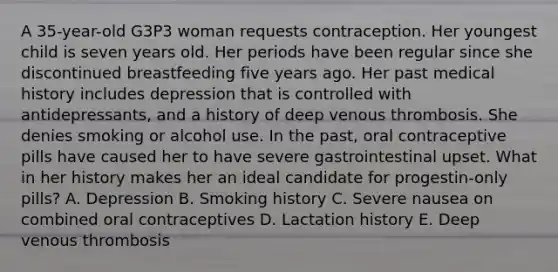 A 35-year-old G3P3 woman requests contraception. Her youngest child is seven years old. Her periods have been regular since she discontinued breastfeeding five years ago. Her past medical history includes depression that is controlled with antidepressants, and a history of deep venous thrombosis. She denies smoking or alcohol use. In the past, oral contraceptive pills have caused her to have severe gastrointestinal upset. What in her history makes her an ideal candidate for progestin-only pills? A. Depression B. Smoking history C. Severe nausea on combined oral contraceptives D. Lactation history E. Deep venous thrombosis