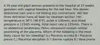 A 35-year-old g4p3 woman presents to the hospital at 37 weeks gestation with vaginal bleeding for the last hour. She denies abdominal pain and is not feeling any contractions. Her last three deliveries have all been by cesarean section. Her temperature is 36°C (98.6°F), pulse is 100/min, and blood pressure is 115/65 mmHg. Fetal heart rate is 135/min. There is no abdominal tenderness. Pelvic ultrasound reveals normal positioning of the placenta. Which of the following is the most likely cause for her bleeding? A.) Placenta accreta B.) Placenta previa C.) Placental abruption D.) Uterine rupture E.) Vasa previa