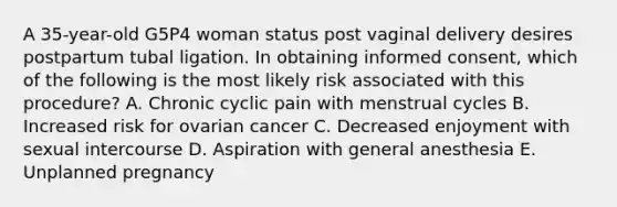 A 35-year-old G5P4 woman status post vaginal delivery desires postpartum tubal ligation. In obtaining informed consent, which of the following is the most likely risk associated with this procedure? A. Chronic cyclic pain with menstrual cycles B. Increased risk for ovarian cancer C. Decreased enjoyment with sexual intercourse D. Aspiration with general anesthesia E. Unplanned pregnancy