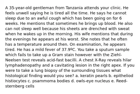 A 35-year-old gentleman from Tanzania attends your clinic. He feels unwell saying he is tired all the time. He says he cannot sleep due to an awful cough which has been going on for 6 weeks. He mentions that sometimes he brings up blood. He also can not sleep well because his sheets are drenched with sweat when he wakes up in the morning. His wife mentions that during the evenings he appears at his worst. She notes that he often has a temperature around then. On examination, he appears tired. He has a mild fever of 37.9ºC. You take a sputum sample which fails to take up a Gram stain however with the Ziehl-Neelsen test reveals acid-fast bacilli. A chest X-Ray reveals hilar lymphadenopathy and a cavitating lesion in the right apex. If you were to take a lung biopsy of the surrounding tissues what histological finding would you see? a. keratin pearls b. epitheliod histiocytes c. psammoma bodies d. owls-eye nucleus e. Reed-sternberg cells