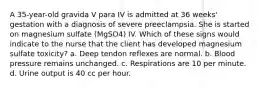 A 35-year-old gravida V para IV is admitted at 36 weeks' gestation with a diagnosis of severe preeclampsia. She is started on magnesium sulfate (MgSO4) IV. Which of these signs would indicate to the nurse that the client has developed magnesium sulfate toxicity? a. Deep tendon reflexes are normal. b. Blood pressure remains unchanged. c. Respirations are 10 per minute. d. Urine output is 40 cc per hour.