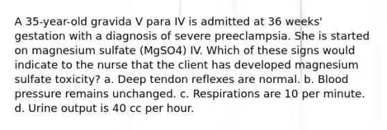 A 35-year-old gravida V para IV is admitted at 36 weeks' gestation with a diagnosis of severe preeclampsia. She is started on magnesium sulfate (MgSO4) IV. Which of these signs would indicate to the nurse that the client has developed magnesium sulfate toxicity? a. Deep tendon reflexes are normal. b. Blood pressure remains unchanged. c. Respirations are 10 per minute. d. Urine output is 40 cc per hour.