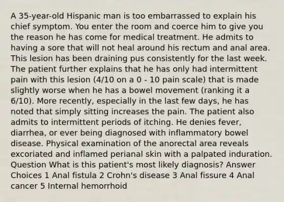 A 35-year-old Hispanic man is too embarrassed to explain his chief symptom. You enter the room and coerce him to give you the reason he has come for medical treatment. He admits to having a sore that will not heal around his rectum and anal area. This lesion has been draining pus consistently for the last week. The patient further explains that he has only had intermittent pain with this lesion (4/10 on a 0 - 10 pain scale) that is made slightly worse when he has a bowel movement (ranking it a 6/10). More recently, especially in the last few days, he has noted that simply sitting increases the pain. The patient also admits to intermittent periods of itching. He denies fever, diarrhea, or ever being diagnosed with inflammatory bowel disease. Physical examination of the anorectal area reveals excoriated and inflamed perianal skin with a palpated induration. Question What is this patient's most likely diagnosis? Answer Choices 1 Anal fistula 2 Crohn's disease 3 Anal fissure 4 Anal cancer 5 Internal hemorrhoid